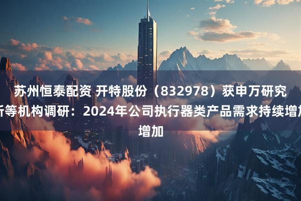 苏州恒泰配资 开特股份（832978）获申万研究所等机构调研：2024年公司执行器类产品需求持续增加