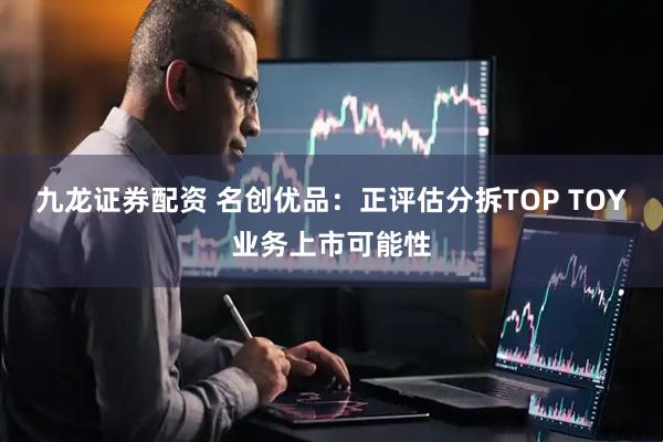 九龙证券配资 名创优品：正评估分拆TOP TOY业务上市可能性