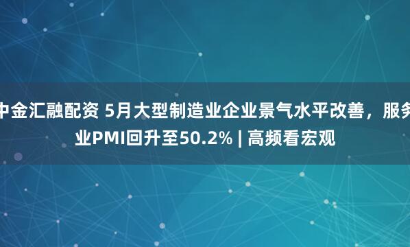 中金汇融配资 5月大型制造业企业景气水平改善，服务业PMI回升至50.2% | 高频看宏观