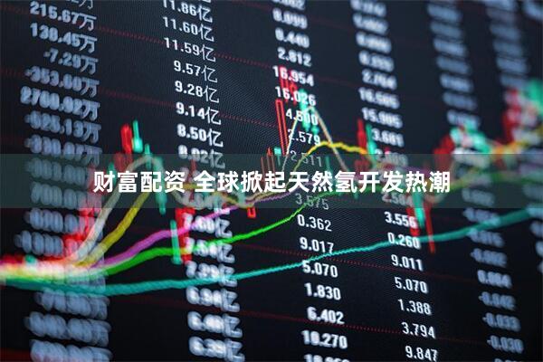 财富配资 全球掀起天然氢开发热潮
