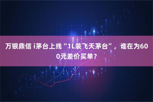 万银鼎信 i茅台上线“1L装飞天茅台”，谁在为600元差价买单？