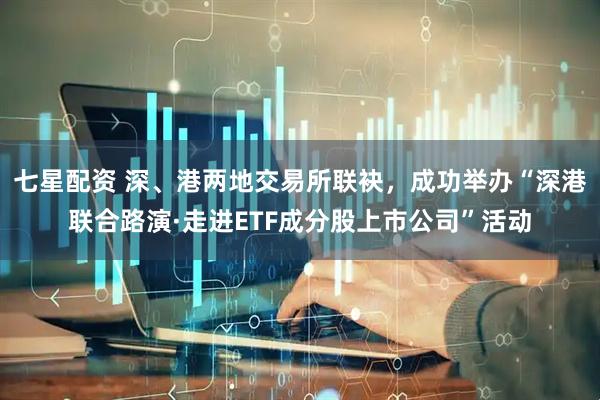 七星配资 深、港两地交易所联袂，成功举办“深港联合路演·走进ETF成分股上市公司”活动