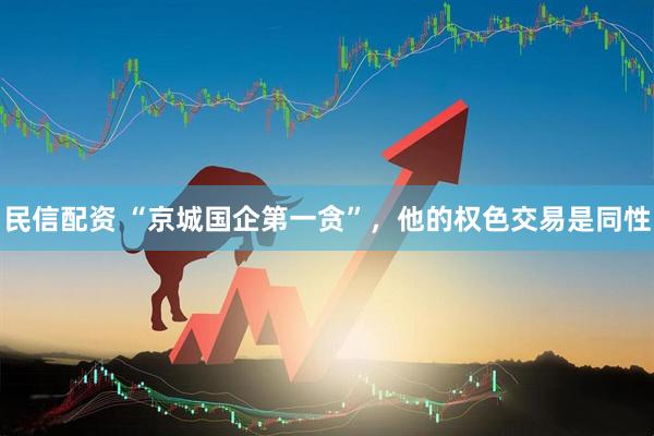 民信配资 “京城国企第一贪”，他的权色交易是同性