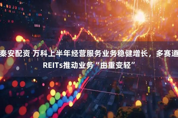 秦安配资 万科上半年经营服务业务稳健增长，多赛道REITs推动业务“由重变轻”