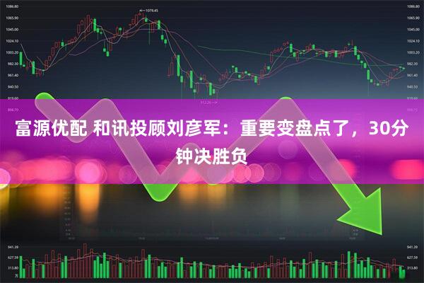富源优配 和讯投顾刘彦军：重要变盘点了，30分钟决胜负