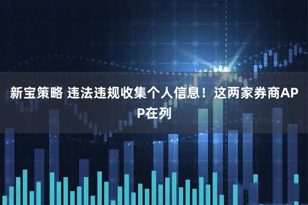 新宝策略 违法违规收集个人信息！这两家券商APP在列