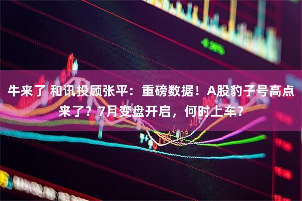 牛来了 和讯投顾张平：重磅数据！A股豹子号高点来了？7月变盘开启，何时上车？