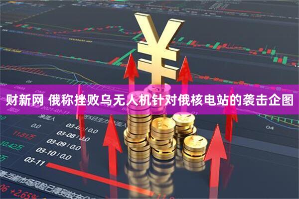 财新网 俄称挫败乌无人机针对俄核电站的袭击企图
