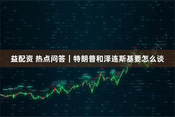 益配资 热点问答｜特朗普和泽连斯基要怎么谈