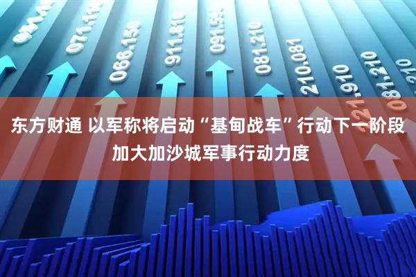 东方财通 以军称将启动“基甸战车”行动下一阶段 加大加沙城军事行动力度