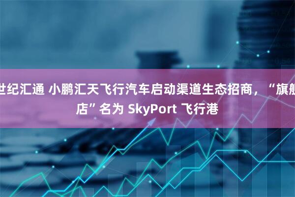 世纪汇通 小鹏汇天飞行汽车启动渠道生态招商，“旗舰店”名为 SkyPort 飞行港